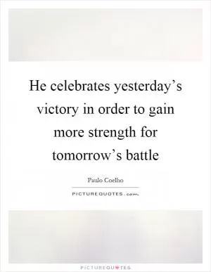 He celebrates yesterday’s victory in order to gain more strength for tomorrow’s battle Picture Quote #1