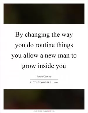 By changing the way you do routine things you allow a new man to grow inside you Picture Quote #1