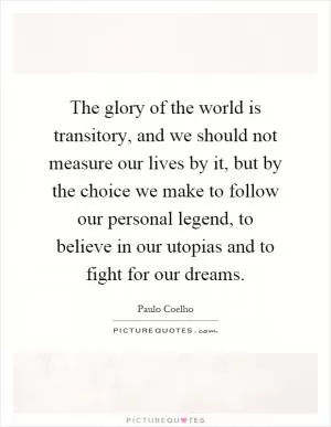 The glory of the world is transitory, and we should not measure our lives by it, but by the choice we make to follow our personal legend, to believe in our utopias and to fight for our dreams Picture Quote #1