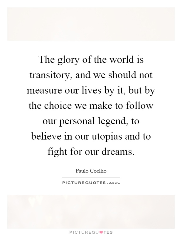 The glory of the world is transitory, and we should not measure our lives by it, but by the choice we make to follow our personal legend, to believe in our utopias and to fight for our dreams Picture Quote #1