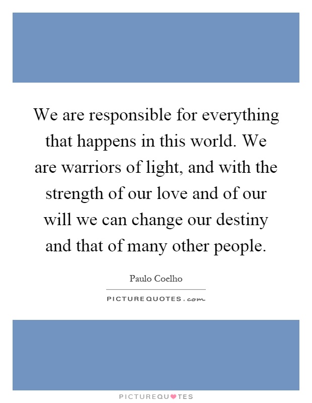 We are responsible for everything that happens in this world. We are warriors of light, and with the strength of our love and of our will we can change our destiny and that of many other people Picture Quote #1