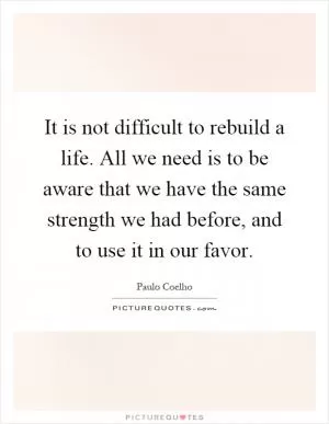 It is not difficult to rebuild a life. All we need is to be aware that we have the same strength we had before, and to use it in our favor Picture Quote #1