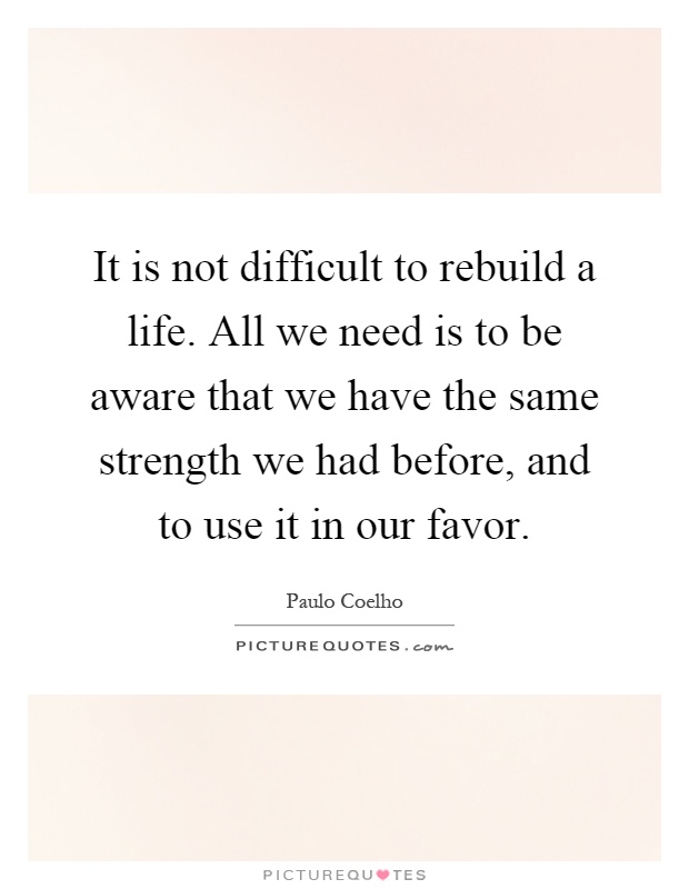 It is not difficult to rebuild a life. All we need is to be aware that we have the same strength we had before, and to use it in our favor Picture Quote #1