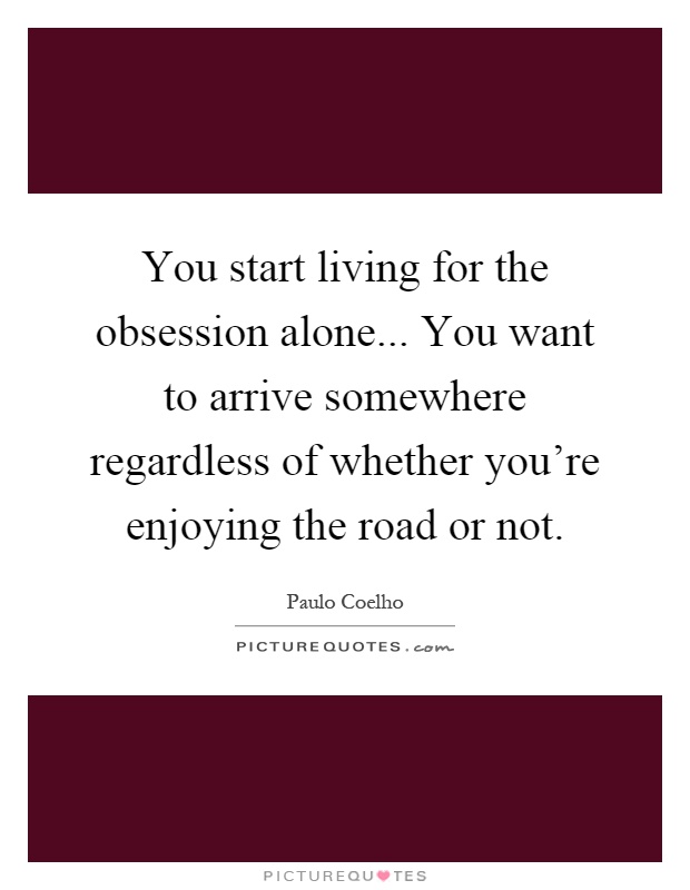 You start living for the obsession alone... You want to arrive somewhere regardless of whether you're enjoying the road or not Picture Quote #1