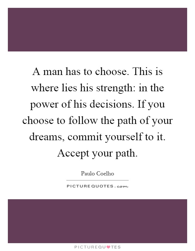 A man has to choose. This is where lies his strength: in the power of his decisions. If you choose to follow the path of your dreams, commit yourself to it. Accept your path Picture Quote #1