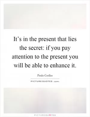 It’s in the present that lies the secret: if you pay attention to the present you will be able to enhance it Picture Quote #1