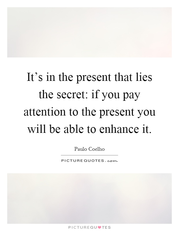 It's in the present that lies the secret: if you pay attention to the present you will be able to enhance it Picture Quote #1