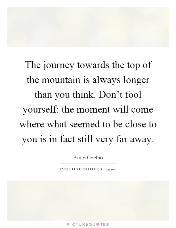 The journey towards the top of the mountain is always longer than you think. Don't fool yourself: the moment will come where what seemed to be close to you is in fact still very far away Picture Quote #1