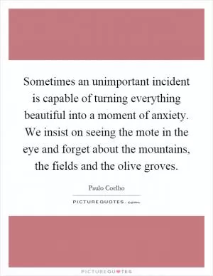 Sometimes an unimportant incident is capable of turning everything beautiful into a moment of anxiety. We insist on seeing the mote in the eye and forget about the mountains, the fields and the olive groves Picture Quote #1