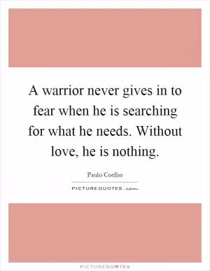 A warrior never gives in to fear when he is searching for what he needs. Without love, he is nothing Picture Quote #1