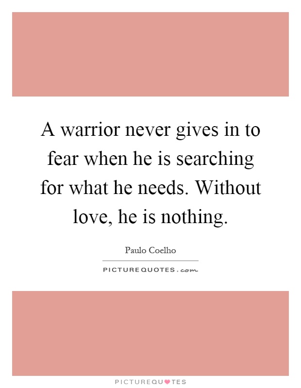 A warrior never gives in to fear when he is searching for what he needs. Without love, he is nothing Picture Quote #1