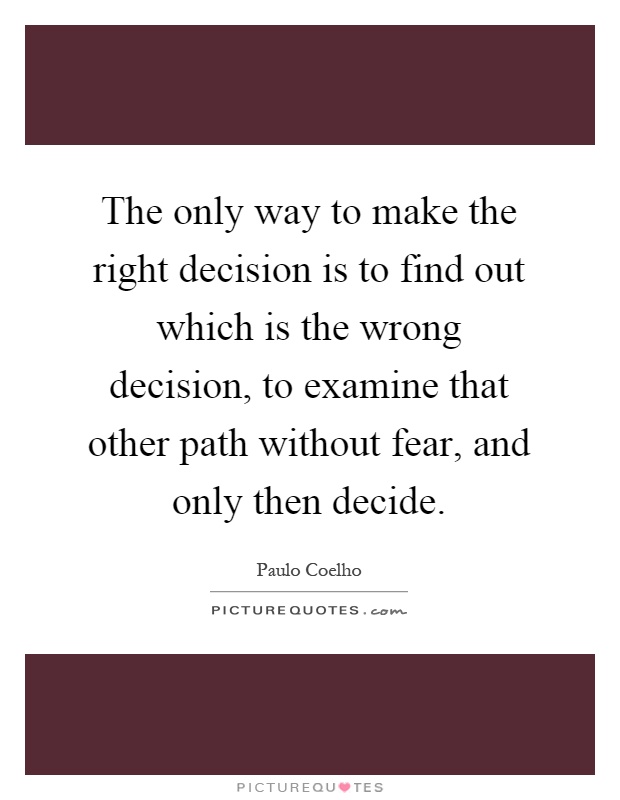 The only way to make the right decision is to find out which is the wrong decision, to examine that other path without fear, and only then decide Picture Quote #1