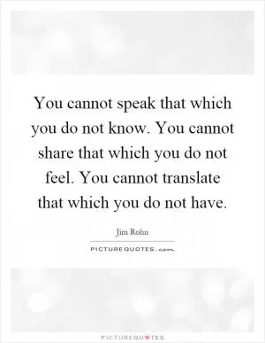 You cannot speak that which you do not know. You cannot share that which you do not feel. You cannot translate that which you do not have Picture Quote #1
