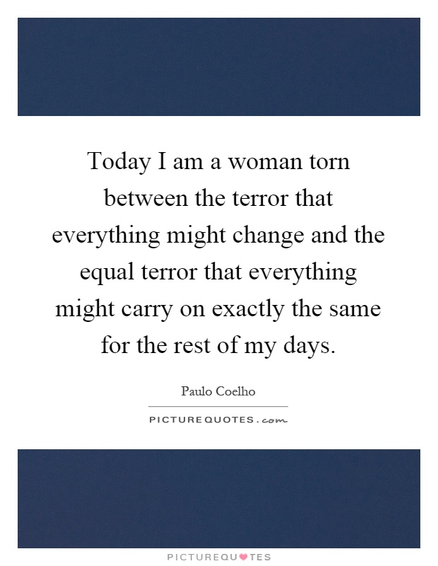 Today I am a woman torn between the terror that everything might change and the equal terror that everything might carry on exactly the same for the rest of my days Picture Quote #1