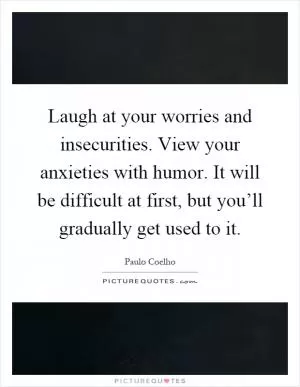 Laugh at your worries and insecurities. View your anxieties with humor. It will be difficult at first, but you’ll gradually get used to it Picture Quote #1