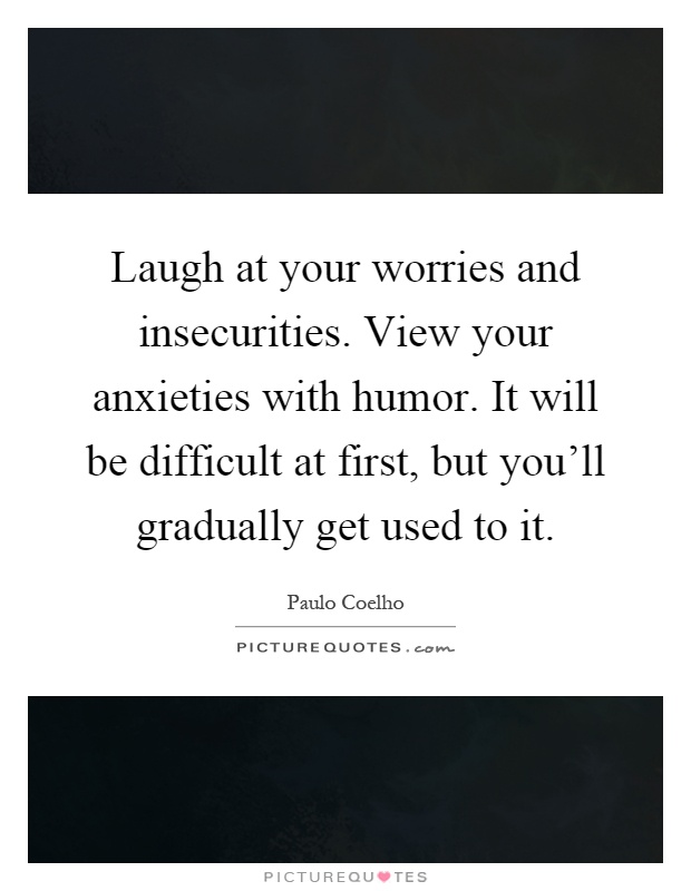 Laugh at your worries and insecurities. View your anxieties with humor. It will be difficult at first, but you'll gradually get used to it Picture Quote #1
