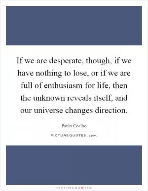 If we are desperate, though, if we have nothing to lose, or if we are full of enthusiasm for life, then the unknown reveals itself, and our universe changes direction Picture Quote #1