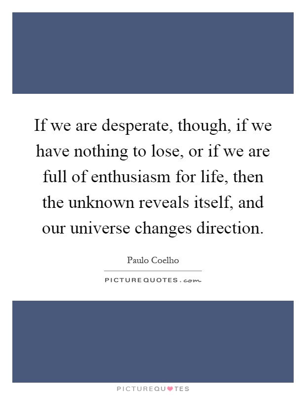 If we are desperate, though, if we have nothing to lose, or if we are full of enthusiasm for life, then the unknown reveals itself, and our universe changes direction Picture Quote #1