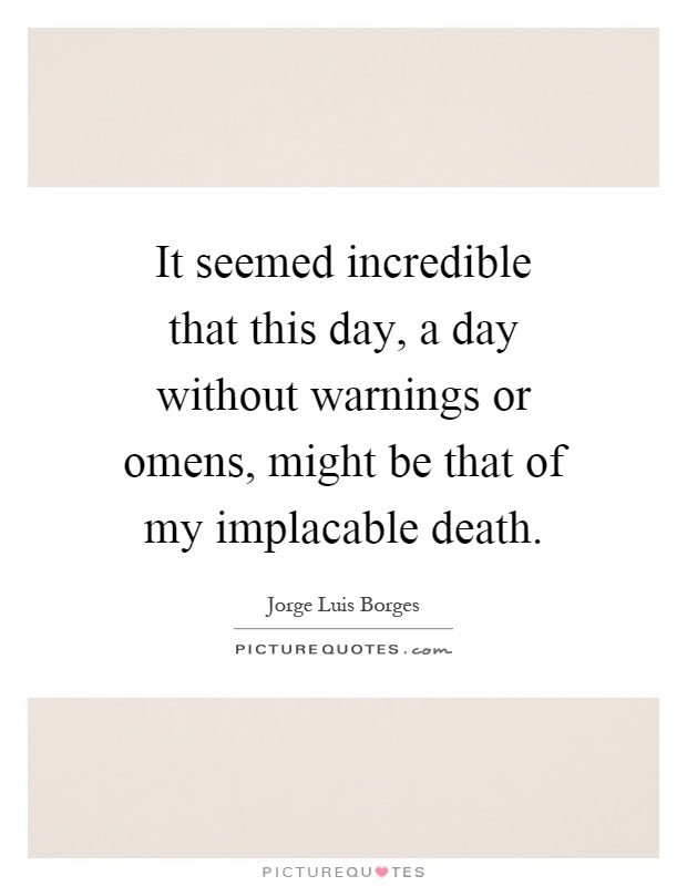 It seemed incredible that this day, a day without warnings or omens, might be that of my implacable death Picture Quote #1