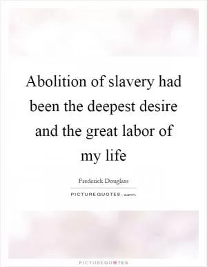 Abolition of slavery had been the deepest desire and the great labor of my life Picture Quote #1