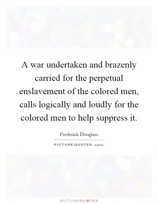 A war undertaken and brazenly carried for the perpetual enslavement of the colored men, calls logically and loudly for the colored men to help suppress it Picture Quote #1