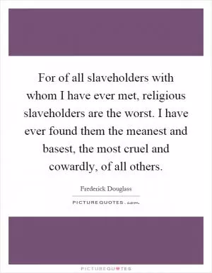 For of all slaveholders with whom I have ever met, religious slaveholders are the worst. I have ever found them the meanest and basest, the most cruel and cowardly, of all others Picture Quote #1