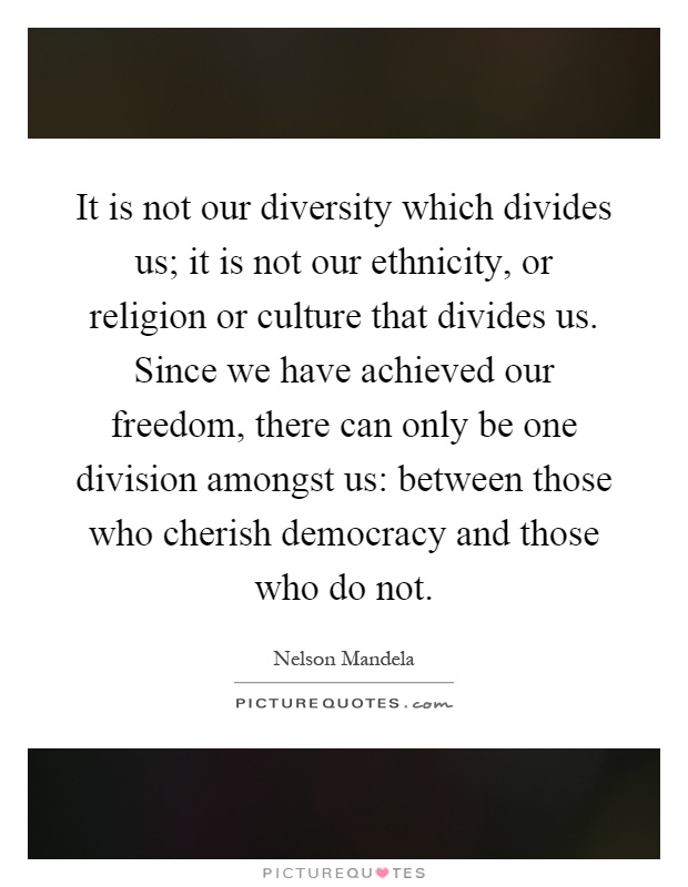 It is not our diversity which divides us; it is not our ethnicity, or religion or culture that divides us. Since we have achieved our freedom, there can only be one division amongst us: between those who cherish democracy and those who do not Picture Quote #1
