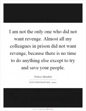 I am not the only one who did not want revenge. Almost all my colleagues in prison did not want revenge, because there is no time to do anything else except to try and save your people Picture Quote #1