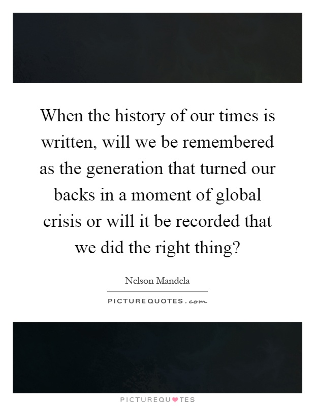 When the history of our times is written, will we be remembered as the generation that turned our backs in a moment of global crisis or will it be recorded that we did the right thing? Picture Quote #1