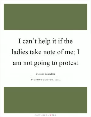 I can’t help it if the ladies take note of me; I am not going to protest Picture Quote #1