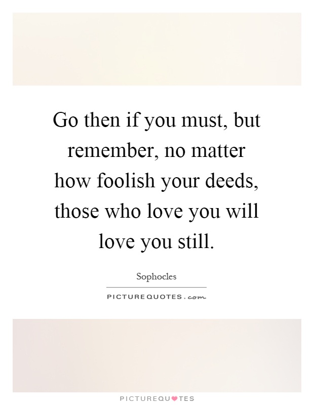 Go then if you must, but remember, no matter how foolish your deeds, those who love you will love you still Picture Quote #1