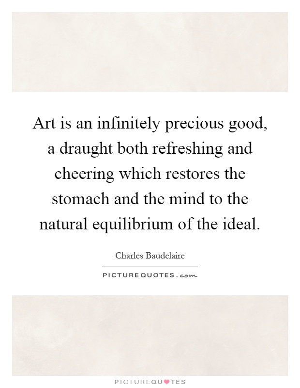 Art is an infinitely precious good, a draught both refreshing and cheering which restores the stomach and the mind to the natural equilibrium of the ideal Picture Quote #1
