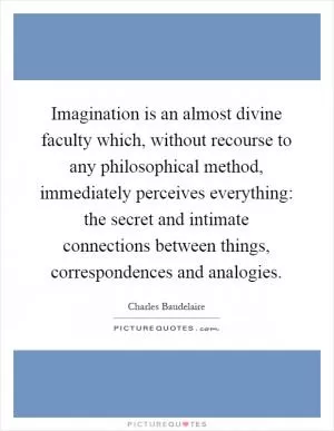 Imagination is an almost divine faculty which, without recourse to any philosophical method, immediately perceives everything: the secret and intimate connections between things, correspondences and analogies Picture Quote #1