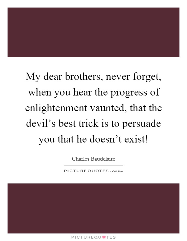 My dear brothers, never forget, when you hear the progress of enlightenment vaunted, that the devil's best trick is to persuade you that he doesn't exist! Picture Quote #1