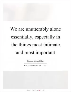 We are unutterably alone essentially, especially in the things most intimate and most important Picture Quote #1