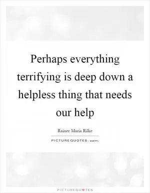 Perhaps everything terrifying is deep down a helpless thing that needs our help Picture Quote #1