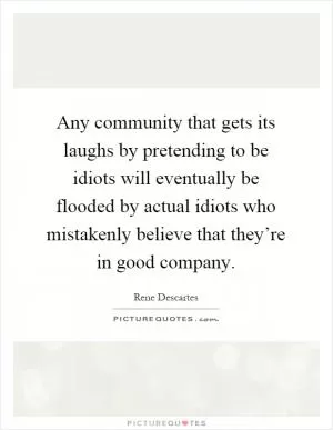 Any community that gets its laughs by pretending to be idiots will eventually be flooded by actual idiots who mistakenly believe that they’re in good company Picture Quote #1