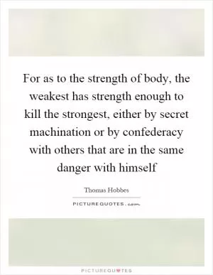 For as to the strength of body, the weakest has strength enough to kill the strongest, either by secret machination or by confederacy with others that are in the same danger with himself Picture Quote #1
