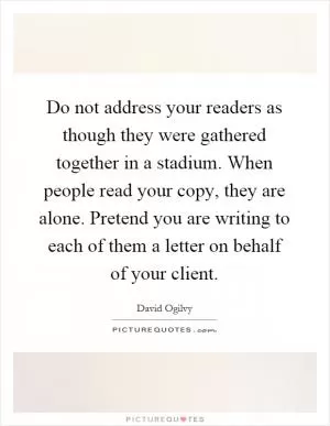 Do not address your readers as though they were gathered together in a stadium. When people read your copy, they are alone. Pretend you are writing to each of them a letter on behalf of your client Picture Quote #1