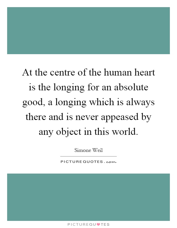 At the centre of the human heart is the longing for an absolute good, a longing which is always there and is never appeased by any object in this world Picture Quote #1