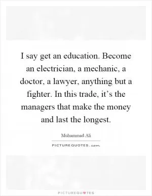 I say get an education. Become an electrician, a mechanic, a doctor, a lawyer, anything but a fighter. In this trade, it’s the managers that make the money and last the longest Picture Quote #1