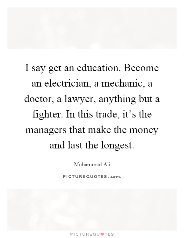 I say get an education. Become an electrician, a mechanic, a doctor, a lawyer, anything but a fighter. In this trade, it's the managers that make the money and last the longest Picture Quote #1