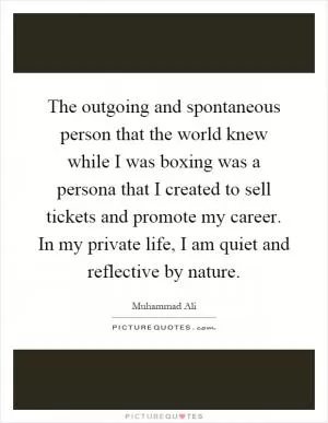 The outgoing and spontaneous person that the world knew while I was boxing was a persona that I created to sell tickets and promote my career. In my private life, I am quiet and reflective by nature Picture Quote #1
