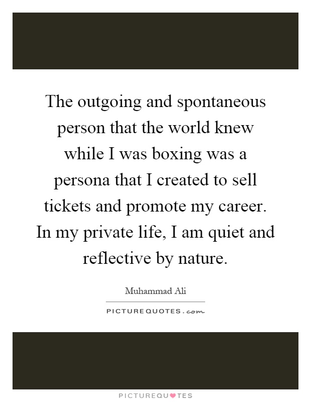The outgoing and spontaneous person that the world knew while I was boxing was a persona that I created to sell tickets and promote my career. In my private life, I am quiet and reflective by nature Picture Quote #1