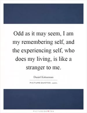 Odd as it may seem, I am my remembering self, and the experiencing self, who does my living, is like a stranger to me Picture Quote #1