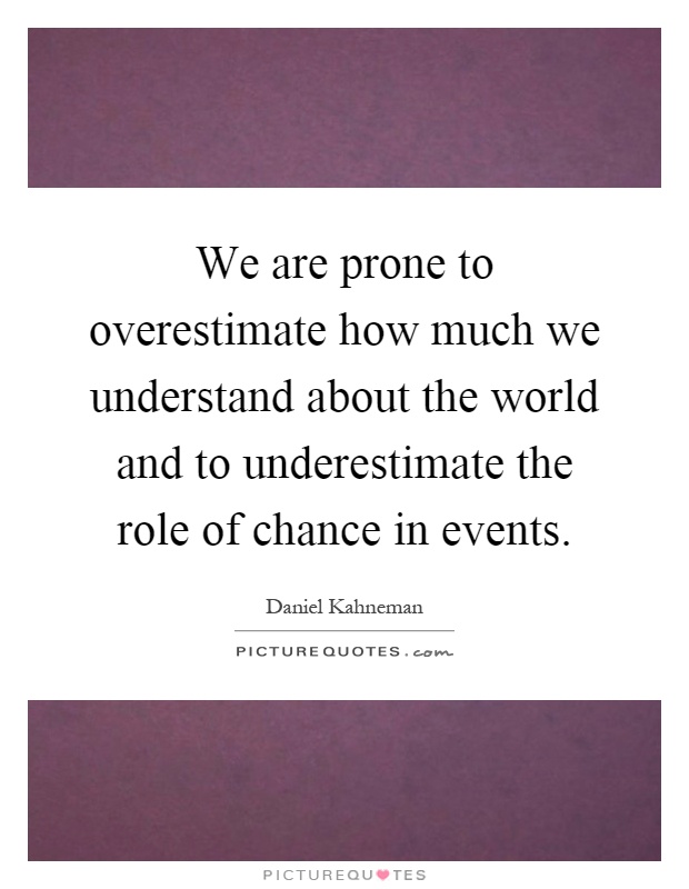 We are prone to overestimate how much we understand about the world and to underestimate the role of chance in events Picture Quote #1