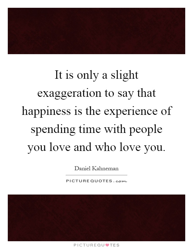 It is only a slight exaggeration to say that happiness is the experience of spending time with people you love and who love you Picture Quote #1