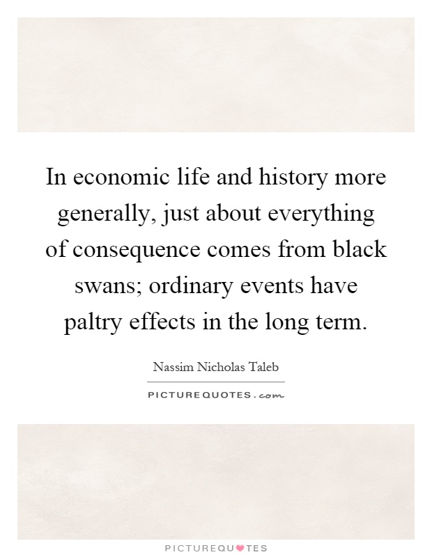 In economic life and history more generally, just about everything of consequence comes from black swans; ordinary events have paltry effects in the long term Picture Quote #1
