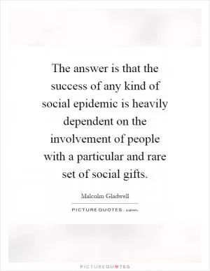 The answer is that the success of any kind of social epidemic is heavily dependent on the involvement of people with a particular and rare set of social gifts Picture Quote #1