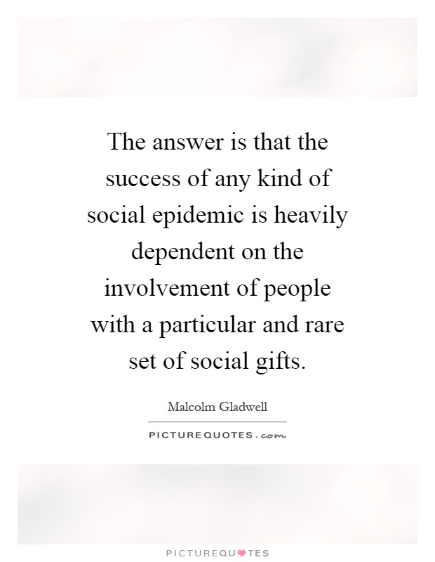 The answer is that the success of any kind of social epidemic is heavily dependent on the involvement of people with a particular and rare set of social gifts Picture Quote #1